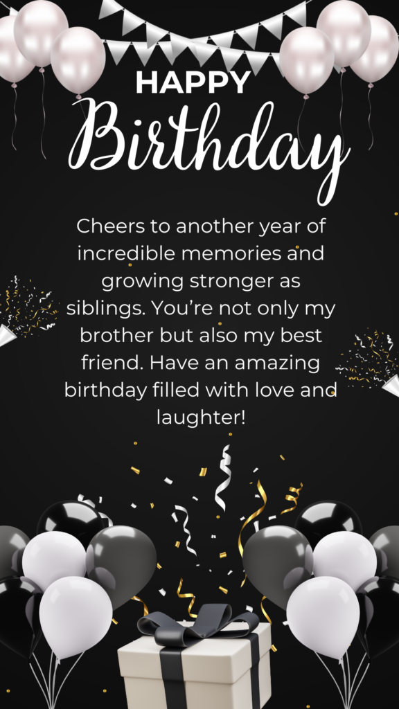 Cheers to another year of incredible memories and growing stronger as siblings. You’re not only my brother but also my best friend. Have an amazing birthday filled with love and laughter!
