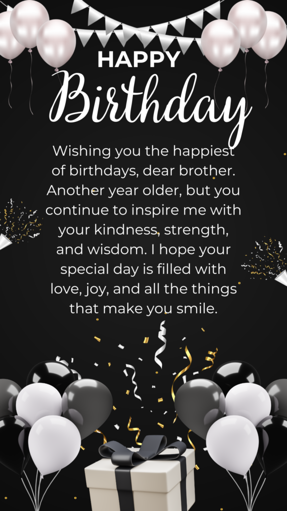 Wishing you the happiest of birthdays, dear brother. Another year older, but you continue to inspire me with your kindness, strength, and wisdom. I hope your special day is filled with love, joy, and all the things that make you smile.
