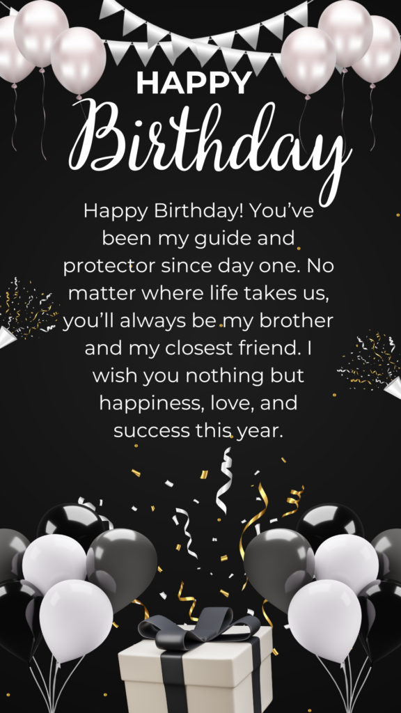 Happy Birthday! You’ve been my guide and protector since day one. No matter where life takes us, you’ll always be my brother and my closest friend. I wish you nothing but happiness, love, and success this year.
