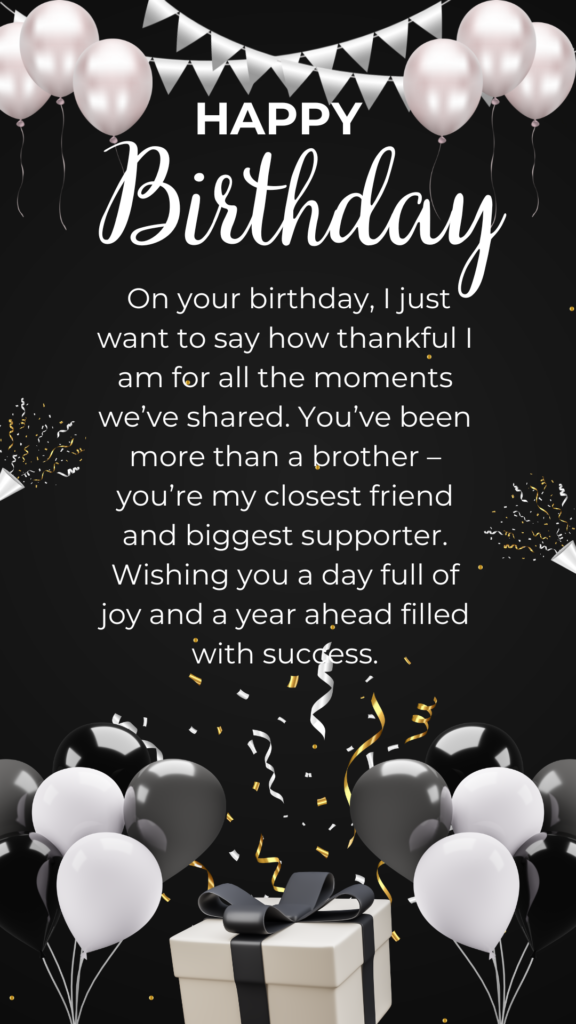 On your birthday, I just want to say how thankful I am for all the moments we’ve shared. You’ve been more than a brother – you’re my closest friend and biggest supporter. Wishing you a day full of joy and a year ahead filled with success.
