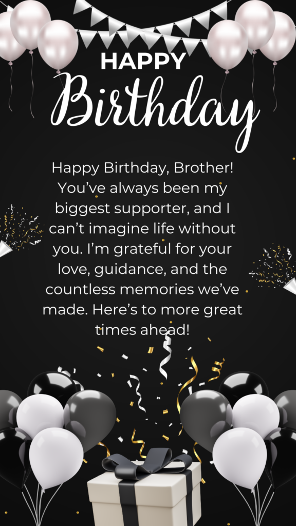 Happy Birthday, Brother! You’ve always been my biggest supporter, and I can’t imagine life without you. I’m grateful for your love, guidance, and the countless memories we’ve made. Here’s to more great times ahead!
